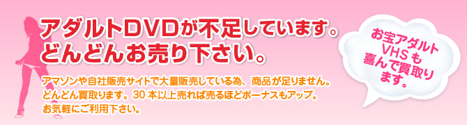 アダルトDVDが不足しています。どんどんお売り下さい。アマゾンや自社販売サイトで大量販売している為、商品が足りません。どんどん買取ります。30本以上売れば売るほどボーナスもアップ。お気軽にご利用下さい。お宝アダルトVHSも喜んで買取ります。