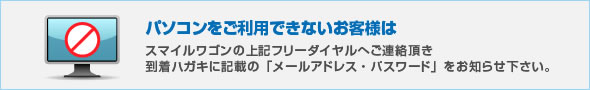 パソコンをご利用できないお客様はスマイルワゴンの上記フリーダイヤルへご連絡頂き到着ハガキに記載の「メールアドレス・パスワード」をお知らせ下さい。