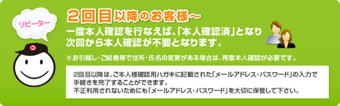 ２回目以降のお客様～一度本人確認を行なえば、「本人確認済」となり次回から本人確認が不要となります。※お引越し・ご結婚等で住所・氏名の変更がある場合は、再度本人確認が必要です。２回目以降は、ご本人様確認用ハガキに記載された「メールアドレス・パスワード」の入力で手続きを完了することができます。不正利用されないためにも「メールアドレス・パスワード」を大切に保管して下さい。