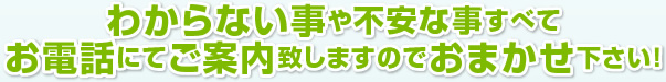 わからない事や不安な事すべてお電話にてご案内致しますのでおまかせ下さい！