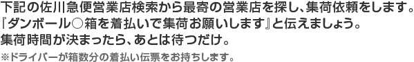 下記の佐川急便営業店検索から最寄の営業店を探し、集荷依頼をします。『ダンボール○箱を着払いで集荷お願いします』と伝えましょう。集荷時間が決まったら、あとは待つだけ。※ドライバーが箱数分の着払い伝票をお持ちします。