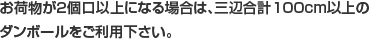 お荷物が2個口以上になる場合は、三辺合計100cm以上のダンボールをご利用下さい。