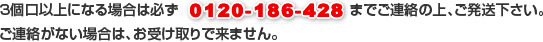 3個口以上になる場合は必ず0120-628-625までご連絡の上、ご発送下さい。ご連絡がない場合は、お受け取りで来ません。