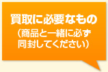 買取に必要なもの（商品と一緒に必ず同封してください）