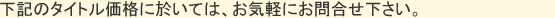 下記のタイトル価格に於いては、お気軽にお問合せ下さい。