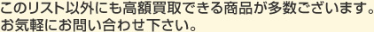 このリスト以外にも高額買取できる商品が多数ございます。
お気軽にお問い合わせ下さい。