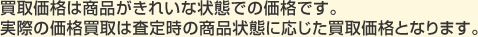 買取価格は商品がきれいな状態での価格です。実際の価格買取は査定時の商品状態に応じた買取価格となります。